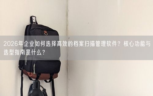2026年企业如何选择高效的档案扫描管理软件？核心功能与选型指南是什么？