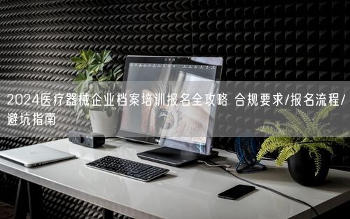 2024医疗器械企业档案培训报名全攻略 合规要求/报名流程/避坑指南