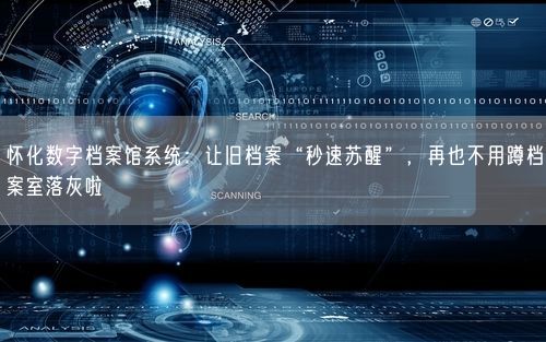 怀化数字档案馆系统：让旧档案“秒速苏醒”，再也不用蹲档案室落灰啦