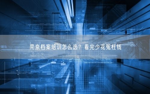 南京档案培训怎么选？看完少花冤枉钱