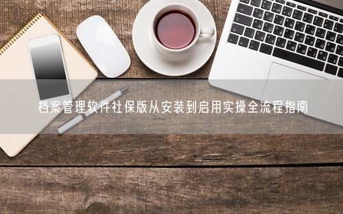 档案管理软件社保版从安装到启用实操全流程指南