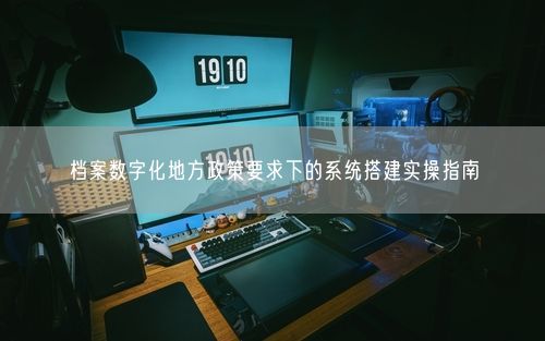 档案数字化地方政策要求下的系统搭建实操指南