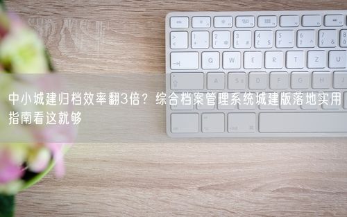 中小城建归档效率翻3倍？综合档案管理系统城建版落地实用指南看这就够