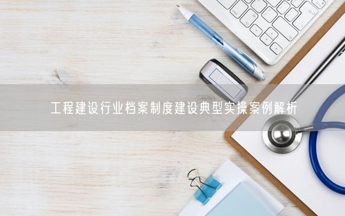 工程建设行业档案制度建设典型实操案例解析