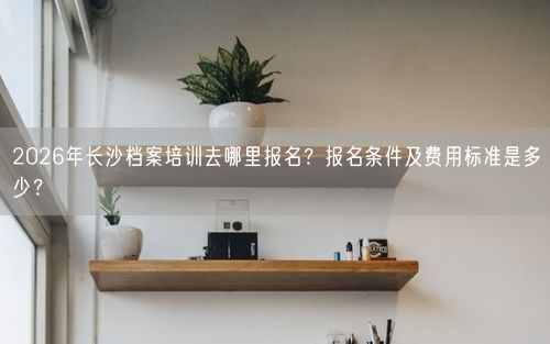 2026年长沙档案培训去哪里报名？报名条件及费用标准是多少？