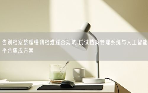 告别档案整理慢调档难踩合规坑 试试档案管理系统与人工智能平台集成方案