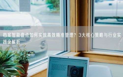 档案智能盘点如何实现高效精准管理？3大核心策略与行业实践全解析