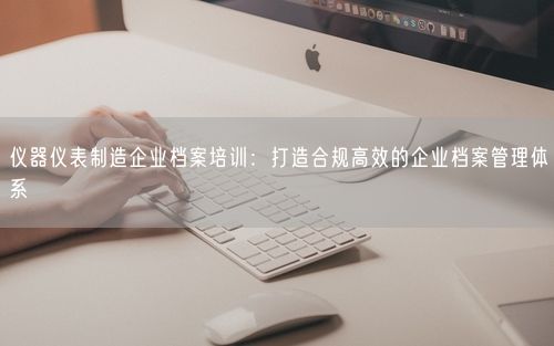 仪器仪表制造企业档案培训：打造合规高效的企业档案管理体系