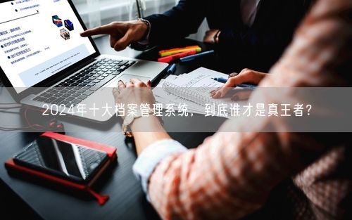 2024年十大档案管理系统，到底谁才是真王者？