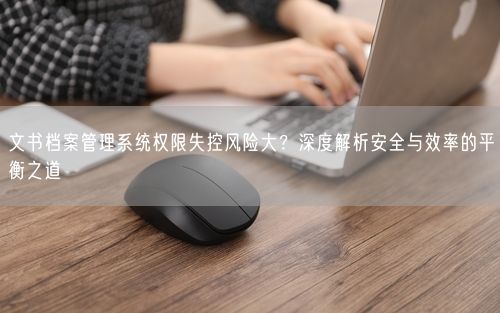 文书档案管理系统权限失控风险大？深度解析安全与效率的平衡之道