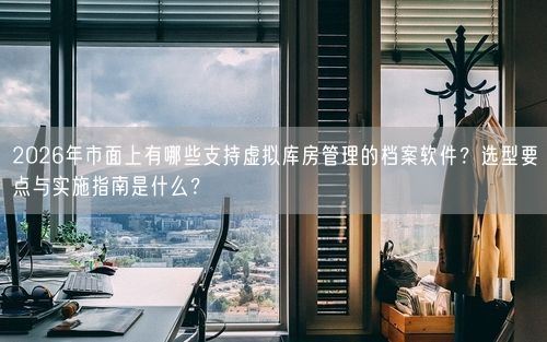 2026年市面上有哪些支持虚拟库房管理的档案软件？选型要点与实施指南是什么？
