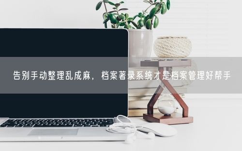 告别手动整理乱成麻，档案著录系统才是档案管理好帮手