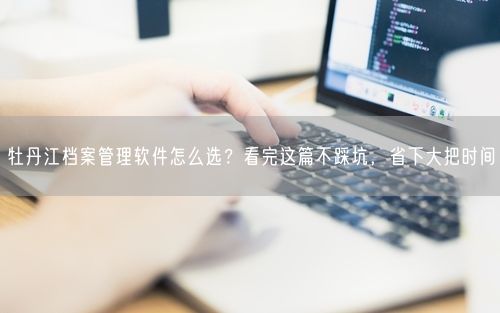 牡丹江档案管理软件怎么选？看完这篇不踩坑，省下大把时间