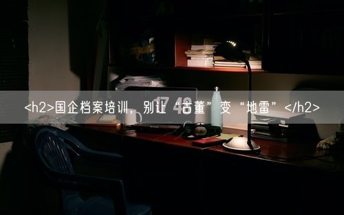 <h2>国企档案培训，别让“古董”变“地雷”</h2>