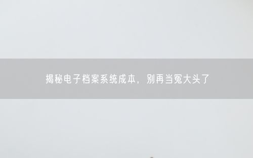 揭秘电子档案系统成本，别再当冤大头了