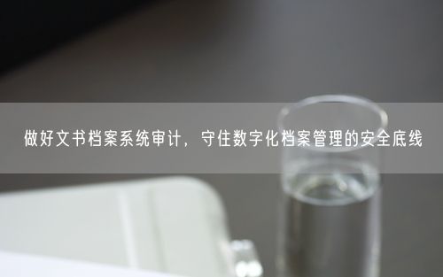 做好文书档案系统审计，守住数字化档案管理的安全底线