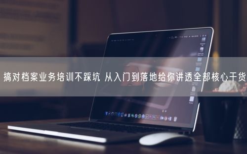 搞对档案业务培训不踩坑 从入门到落地给你讲透全部核心干货