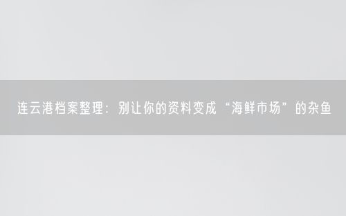 连云港档案整理：别让你的资料变成“海鲜市场”的杂鱼