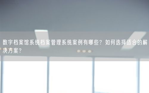 数字档案馆系统档案管理系统案例有哪些？如何选择适合的解决方案？