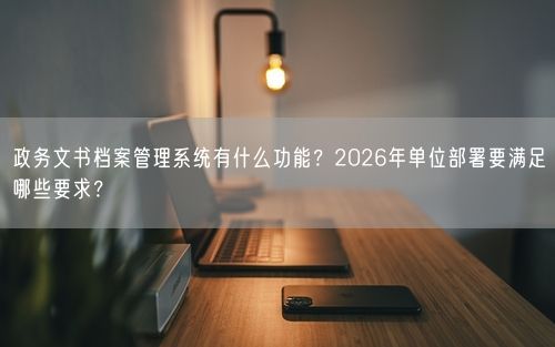 政务文书档案管理系统有什么功能？2026年单位部署要满足哪些要求？