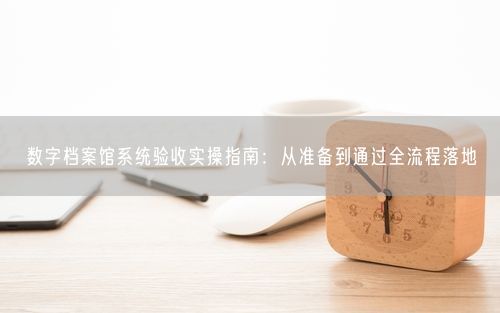 数字档案馆系统验收实操指南：从准备到通过全流程落地