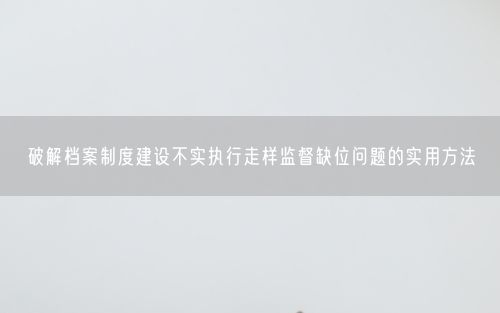 破解档案制度建设不实执行走样监督缺位问题的实用方法