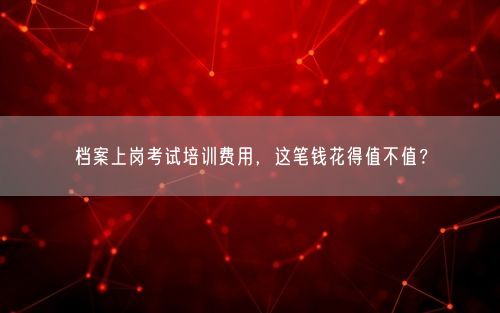 档案上岗考试培训费用，这笔钱花得值不值？