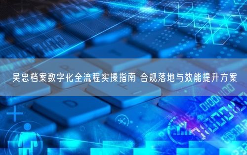 吴忠档案数字化全流程实操指南 合规落地与效能提升方案
