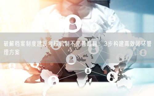 破解档案制度建设考核机制不完善难题：3步构建高效闭环管理方案