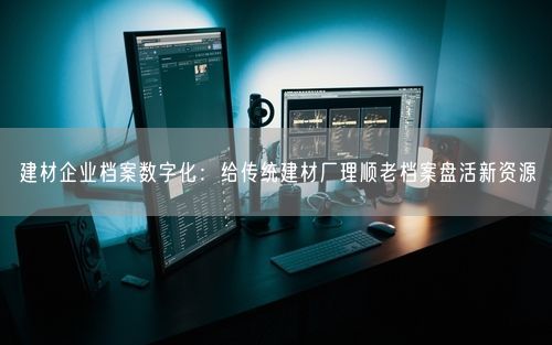 建材企业档案数字化：给传统建材厂理顺老档案盘活新资源