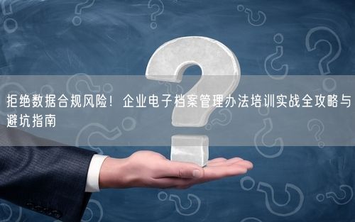拒绝数据合规风险！企业电子档案管理办法培训实战全攻略与避坑指南