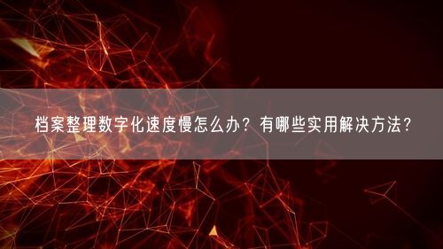 档案整理数字化速度慢怎么办？有哪些实用解决方法？