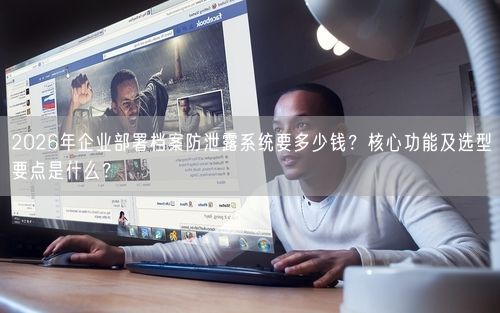 2026年企业部署档案防泄露系统要多少钱？核心功能及选型要点是什么？