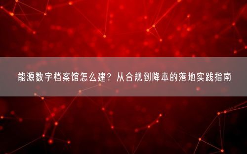 能源数字档案馆怎么建？从合规到降本的落地实践指南
