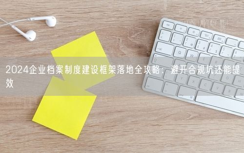 2024企业档案制度建设框架落地全攻略：避开合规坑还能提效