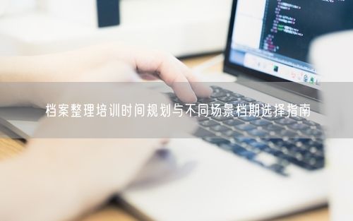档案整理培训时间规划与不同场景档期选择指南