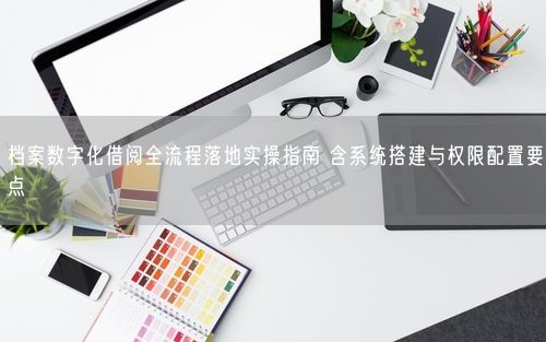 档案数字化借阅全流程落地实操指南 含系统搭建与权限配置要点