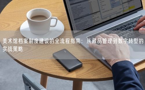 美术馆档案制度建设的全流程指南：从藏品管理到数字转型的实战策略