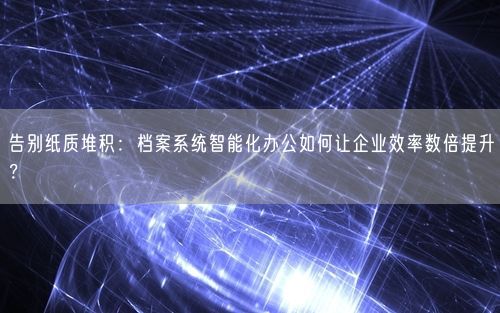 告别纸质堆积：档案系统智能化办公如何让企业效率数倍提升？
