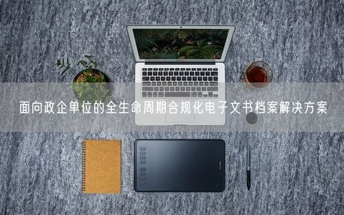 面向政企单位的全生命周期合规化电子文书档案解决方案