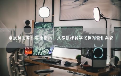 娄底档案整理实操指南：从零搭建数字化档案管理系统