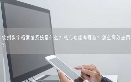 钦州数字档案馆系统是什么？核心功能有哪些？怎么高效应用？