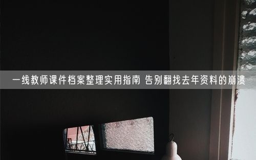 一线教师课件档案整理实用指南 告别翻找去年资料的崩溃