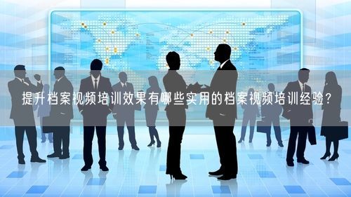 提升档案视频培训效果有哪些实用的档案视频培训经验？