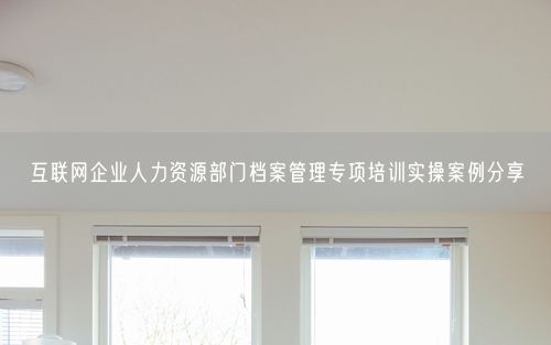互联网企业人力资源部门档案管理专项培训实操案例分享