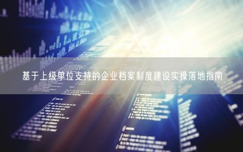 基于上级单位支持的企业档案制度建设实操落地指南