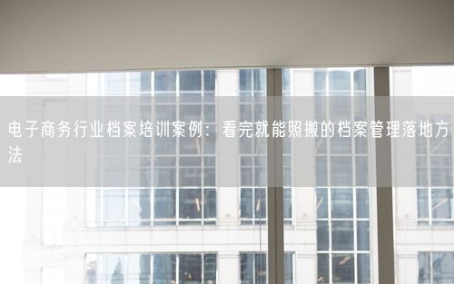 电子商务行业档案培训案例：看完就能照搬的档案管理落地方法