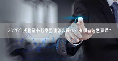 2026年资格证书档案整理怎么操作？有哪些注意事项？