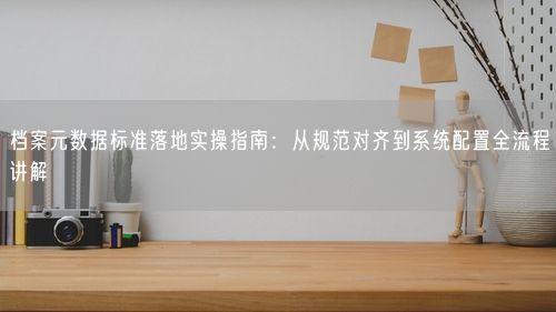 档案元数据标准落地实操指南：从规范对齐到系统配置全流程讲解