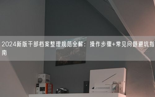 2024新版干部档案整理规范全解：操作步骤+常见问题避坑指南